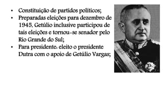 • Constituição de partidos políticos;
• Preparadas eleições para dezembro de
1945, Getúlio inclusive participou de
tais eleições e tornou-se senador pelo
Rio Grande do Sul;
• Para presidente: eleito o presidente
Dutra com o apoio de Getúlio Vargas;
 