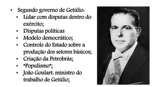 • Segundo governo de Getúlio:
• Lidar com disputas dentro do
exército;
• Disputas políticas
• Modelo democrático;
• Controle do Estado sobre a
produção dos setores básicos;
• Criação da Petrobrás;
• “Populismo”;
• João Goulart: ministro do
trabalho de Getúlio;
 