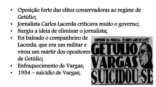 • Oposição forte das elites conservadoras ao regime de
Getúlio;
• Jornalista Carlos Lacerda criticava muito o governo;
• Surgiu a ideia de eliminar o jornalista;
• Foi baleado o companheiro de
Lacerda, que era um militar e
virou um mártir dos opositores
de Getúlio;
• Enfraquecimento de Vargas;
• 1954 – suicídio de Vargas;
 