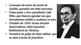 • Comoção em torno da morte de
Getúlio, gerando um mito nacional;
• Toma posse o vice-presidente Café
Filho, que buscou agradar aos que
derrubaram Getúlio e acalmou os ares.
• Outubro de 1945: novas eleições
democráticas, eleito Juscelino
Kubitscheck de Oliveira;
• Tentativa de golpe do setor militar, que
se opôs à posse de Juscelino;
 