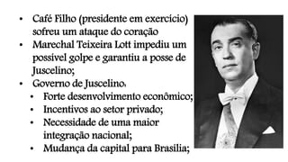 • Café Filho (presidente em exercício)
sofreu um ataque do coração
• Marechal Teixeira Lott impediu um
possível golpe e garantiu a posse de
Juscelino;
• Governo de Juscelino:
• Forte desenvolvimento econômico;
• Incentivos ao setor privado;
• Necessidade de uma maior
integração nacional;
• Mudança da capital para Brasília;
 