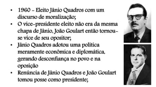 • 1960 - Eleito Jânio Quadros com um
discurso de moralização;
• O vice-presidente eleito não era da mesma
chapa de Jânio, João Goulart então tornou-
se vice de seu opositor;
• Jânio Quadros adotou uma política
meramente econômica e diplomática,
gerando desconfiança no povo e na
oposição
• Renúncia de Jânio Quadros e João Goulart
tomou posse como presidente;
 