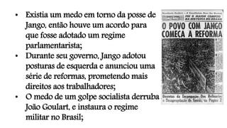 • Existia um medo em torno da posse de
Jango, então houve um acordo para
que fosse adotado um regime
parlamentarista;
• Durante seu governo, Jango adotou
posturas de esquerda e anunciou uma
série de reformas, prometendo mais
direitos aos trabalhadores;
• O medo de um golpe socialista derruba
João Goulart, e instaura o regime
militar no Brasil;
 