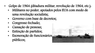 • Golpe de 1964 (ditadura militar, revolução de 1964, etc.):
• Militares no poder, apoiados pelos EUA com medo de
uma revolução socialista;
• Governo com base de decretos;
• Congresso fechado;
• Cassação de pessoas;
• Extinção de partidos;
• Exoneração de funcionários
públicos;
 