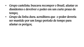 • Grupo castelista: buscava recompor o Brasil, afastar os
dissidentes e devolver o poder em um curto prazo de
tempo;
• Grupo da linha dura: acreditava que o poder deveria
ser mantido por um longo período de tempo para
afastar os perigos;
 