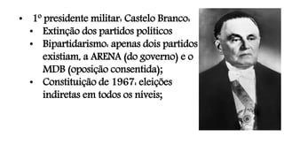 • 1º presidente militar: Castelo Branco:
• Extinção dos partidos políticos
• Bipartidarismo: apenas dois partidos
existiam, a ARENA (do governo) e o
MDB (oposição consentida);
• Constituição de 1967: eleições
indiretas em todos os níveis;
 