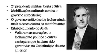 • 2º presidente militar: Costa e Silva:
• Mobilizações culturais contra o
governo autoritário;
• O governo então decide fechar ainda
mais o cerco contra os manifestantes
• Estabelecimento do AI-5:
• Voltaram as cassações, o
fechamento político e outras
vantagens que haviam sido
garantidas na Constituição do ano
anterior
 