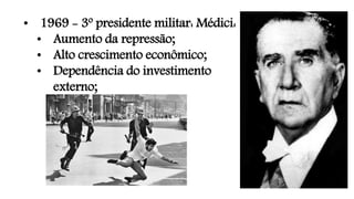 • 1969 - 3º presidente militar: Médici:
• Aumento da repressão;
• Alto crescimento econômico;
• Dependência do investimento
externo;
 