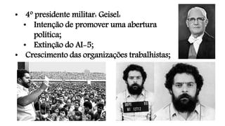 • 4º presidente militar: Geisel:
• Intenção de promover uma abertura
política;
• Extinção do AI-5;
• Crescimento das organizações trabalhistas;
 
