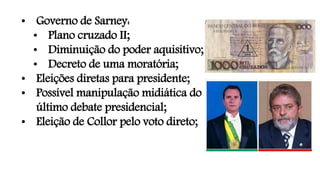 • Governo de Sarney:
• Plano cruzado II;
• Diminuição do poder aquisitivo;
• Decreto de uma moratória;
• Eleições diretas para presidente;
• Possível manipulação midiática do
último debate presidencial;
• Eleição de Collor pelo voto direto;
 