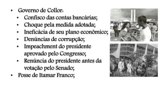• Governo de Collor:
• Confisco das contas bancárias;
• Choque pela medida adotada;
• Ineficácia de seu plano econômico;
• Denúncias de corrupção;
• Impeachment do presidente
aprovado pelo Congresso;
• Renúncia do presidente antes da
votação pelo Senado;
• Posse de Itamar Franco;
 