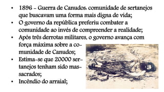 • 1896 - Guerra de Canudos: comunidade de sertanejos
que buscavam uma forma mais digna de vida;
• O governo da república preferiu combater a
comunidade ao invés de compreender a realidade;
• Após três derrotas militares, o governo avança com
força máxima sobre a co-
munidade de Canudos;
• Estima-se que 20000 ser-
tanejos tenham sido mas-
sacrados;
• Incêndio do arraial;
 