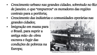 • Crescimento urbano nas grandes cidades, sobretudo no Rio
de Janeiro, o que “empurrou” os moradores das regiões
centrais para a periferia;
• Crescimento das indústrias e comunidades operárias nas
grandes cidades;
• Imigração em massa para
o Brasil, para suprir a
antiga mão-de-obra
escrava e fugir das
condições de pobreza na
Europa;
 