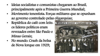• Ideias socialistas e comunistas chegaram ao Brasil,
principalmente após a Primeira Guerra Mundial;
• Movimento tenentista: Forças militares que se opunham
ao governo controlado pelas oligarquias;
• República do café com leite:
os líderes políticos eram
revezados entre São Paulo e
Minas Gerais;
• No mundo: Crash da bolsa
de Nova Iorque em 1929;
 