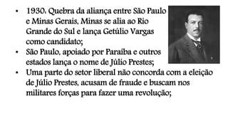 • 1930: Quebra da aliança entre São Paulo
e Minas Gerais, Minas se alia ao Rio
Grande do Sul e lança Getúlio Vargas
como candidato;
• São Paulo, apoiado por Paraíba e outros
estados lança o nome de Júlio Prestes;
• Uma parte do setor liberal não concorda com a eleição
de Júlio Prestes, acusam de fraude e buscam nos
militares forças para fazer uma revolução;
 