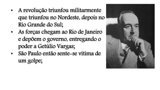 • A revolução triunfou militarmente
que triunfou no Nordeste, depois no
Rio Grande do Sul;
• As forças chegam ao Rio de Janeiro
e depõem o governo, entregando o
poder a Getúlio Vargas;
• São Paulo então sente-se vítima de
um golpe;
 