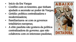 • Início da Era Vargas
• Conflito com os tenentes, que tinham
ajudado a ascensão ao poder de Vargas;
• Getúlio: política centralizadora e
modernizadora;
• Familiarizava-se com os governos
totalitários europeus;
• A elite paulista não gostava da política
centralizadora do governo, que não
colaborou com os interesses paulistas;
 