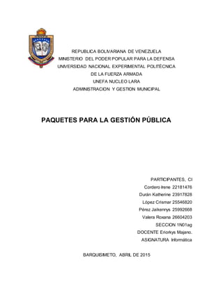 REPUBLICA BOLIVARIANA DE VENEZUELA
MINISTERIO DEL PODER POPULAR PARA LA DEFENSA
UNIVERSIDAD NACIONAL EXPERIMENTAL POLITÉCNICA
DE LA FUERZA ARMADA
UNEFA NUCLEO LARA
ADMINISTRACION Y GESTION MUNICIPAL
PAQUETES PARA LA GESTIÓN PÚBLICA
PARTICIPANTES, CI
Cordero Irene 22181476
Durán Katherine 23917828
López Crismar 25546820
Pérez Jaikennys 25992668
Valera Roxana 26604203
SECCION 1N01ag
DOCENTE Eriorkys Majano.
ASIGNATURA Informática
BARQUISIMETO, ABRIL DE 2015
 