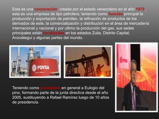 Esta es una corporación, creada por el estado venezolano en el año 1975,
esta es una empresa de tipo petrolera, teniendo como función principal la
producción y exportación de petróleo, la refinación de productos de los
derivados de este, la comercialización y distribución en el área de mercadería
internacional y nacional y por ultimo la producción del gas, sus sedes
principales están localizadas en los estados Zulia, Distrito Capital,
Anzoátegui y algunas partes del mundo.
Teniendo como presidente en general a Eulogio del
pino, formando parte de la junta directiva desde el año
2005, sustituyendo a Rafael Ramírez luego de 10 años
de presidencia.
 