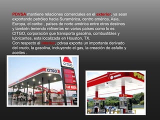 PDVSA mantiene relaciones comerciales en el exterior, ya sean
exportando petróleo hacia Suramérica, centro américa, Asia,
Europa, el caribe , países de norte américa entre otros destinos
y también teniendo refinerías en varios países como lo es
CITGO, corporación que transporta gasolina, combustibles y
lubricantes, esta localizada en Houston, TX.
Con respecto al interior, pdvsa exporta un importante derivado
del crudo, la gasolina, incluyendo el gas, la creación de asfalto y
aceites .
 