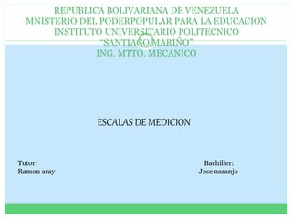 REPUBLICA BOLIVARIANA DE VENEZUELA
MNISTERIO DEL PODERPOPULAR PARA LA EDUCACION
INSTITUTO UNIVERSITARIO POLITECNICO
“SANTIAGO MARIÑO”
ING. MTTO. MECANICO
ESCALAS DE MEDICION
Tutor: Bachiller:
Ramon aray Jose naranjo
 