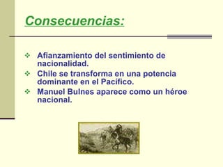 Consecuencias: Afianzamiento del sentimiento de nacionalidad.  Chile se transforma en una potencia dominante en el Pacífico.  Manuel Bulnes aparece como un héroe nacional.   