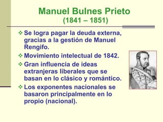 Manuel Bulnes Prieto  (1841 – 1851) Se logra pagar la deuda externa, gracias a la gestión de Manuel Rengifo.  Movimiento intelectual de 1842. Gran influencia de ideas extranjeras liberales que se basan en lo clásico y romántico. Los exponentes nacionales se basaron principalmente en lo propio (nacional).  