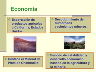 Economía Descubrimiento de numerosos yacimientos mineros. Exportación de productos agrícolas a California, Estados Unidos. Período de estabilidad y desarrollo económico basado en la agricultura y la minería. Destaca el Mineral de Plata de Chañarcillo 