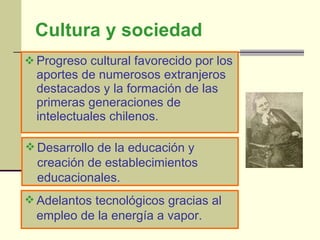 Cultura y sociedad Progreso cultural favorecido por los aportes de numerosos extranjeros destacados y la formación de las primeras generaciones de intelectuales chilenos. Desarrollo de la educación y creación de establecimientos educacionales. Adelantos tecnológicos gracias al empleo de la energía a vapor. 
