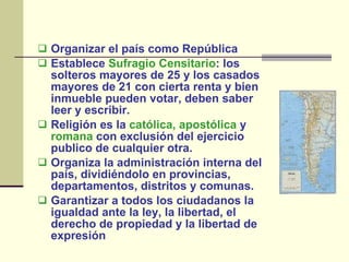 Organizar el país como República Establece  Sufragio Censitario : los solteros mayores de 25 y los casados mayores de 21 con cierta renta y bien inmueble pueden votar, deben saber leer y escribir.  Religión es la  católica,   apostólica  y  romana  con exclusión del ejercicio publico de cualquier otra.  Organiza la administración interna del país, dividiéndolo en provincias, departamentos, distritos y comunas. Garantizar a todos los ciudadanos la igualdad ante la ley, la libertad, el derecho de propiedad y la libertad de expresión 