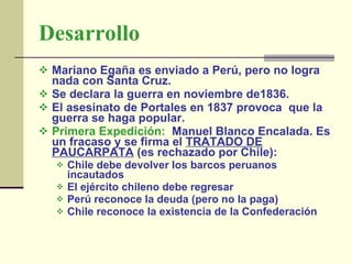 Desarrollo   Mariano Egaña es enviado a Perú, pero no logra nada con Santa Cruz.  Se declara la guerra en noviembre de1836.  El asesinato de Portales en 1837 provoca  que la guerra se haga popular.  Primera Expedición:   Manuel Blanco Encalada. Es un fracaso y se firma el  TRATADO DE PAUCARPATA  (es rechazado por Chile):  Chile debe devolver los barcos peruanos incautados   El ejército chileno debe regresar  Perú reconoce la deuda (pero no la paga)   Chile reconoce la existencia de la Confederación   
