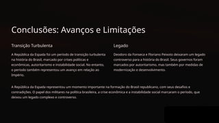 Conclusões: Avanços e Limitações
Transição Turbulenta
A República da Espada foi um período de transição turbulenta
na história do Brasil, marcado por crises políticas e
econômicas, autoritarismo e instabilidade social. No entanto,
o período também representou um avanço em relação ao
Império.
Legado
Deodoro da Fonseca e Floriano Peixoto deixaram um legado
controverso para a história do Brasil. Seus governos foram
marcados por autoritarismo, mas também por medidas de
modernização e desenvolvimento.
A República da Espada representou um momento importante na formação do Brasil republicano, com seus desafios e
contradições. O papel dos militares na política brasileira, a crise econômica e a instabilidade social marcaram o período, que
deixou um legado complexo e controverso.
 