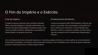 O Fim do Império e o Exército
Crise do Império
O Império enfrentou diversas crises, incluindo a Questão
Militar, a Questão Religiosa e a Questão Abolicionista, que
minaram seu apoio e legitimidade. O exército emergiu como
uma força política influente, defendendo a necessidade de
modernização e um governo mais forte.
Fortalecimento do Exército
A Guerra do Paraguai (1864-1870) fortaleceu o Exército, que
passou a reivindicar maior participação na vida política do
país. A influência do Positivismo, corrente filosófica que
defendia a ordem e o progresso, também contribuiu para a
ideia de um governo forte e modernizador liderado pelos
militares.
Com o enfraquecimento das instituições imperiais e o crescente prestígio do Exército, o cenário político se tornou favorável à
Proclamação da República. Os militares, influenciados pelo Positivismo, viam a República como a forma de governo ideal para
promover o desenvolvimento e a modernização do Brasil.
 