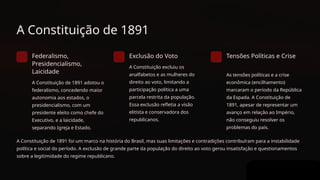 A Constituição de 1891
Federalismo,
Presidencialismo,
Laicidade
A Constituição de 1891 adotou o
federalismo, concedendo maior
autonomia aos estados, o
presidencialismo, com um
presidente eleito como chefe do
Executivo, e a laicidade,
separando Igreja e Estado.
Exclusão do Voto
A Constituição excluiu os
analfabetos e as mulheres do
direito ao voto, limitando a
participação política a uma
parcela restrita da população.
Essa exclusão refletia a visão
elitista e conservadora dos
republicanos.
Tensões Políticas e Crise
As tensões políticas e a crise
econômica (encilhamento)
marcaram o período da República
da Espada. A Constituição de
1891, apesar de representar um
avanço em relação ao Império,
não conseguiu resolver os
problemas do país.
A Constituição de 1891 foi um marco na história do Brasil, mas suas limitações e contradições contribuíram para a instabilidade
política e social do período. A exclusão de grande parte da população do direito ao voto gerou insatisfação e questionamentos
sobre a legitimidade do regime republicano.
 