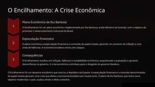 O Encilhamento: A Crise Econômica
Plano Econômico de Rui Barbosa
O Encilhamento foi um plano econômico implementado por Rui Barbosa, então Ministro da Fazenda, com o objetivo de
promover o desenvolvimento industrial do Brasil.
Especulação Financeira
O plano incentivou a especulação financeira e a emissão de papel-moeda, gerando um aumento da inflação e uma
onda de falências. A economia brasileira entrou em colapso.
Consequências
O Encilhamento resultou em inflação, falências e instabilidade econômica, prejudicando a população e gerando
desconfiança no governo. A crise econômica contribuiu para o desgaste do governo Deodoro.
O Encilhamento foi um desastre econômico que marcou a República da Espada. A especulação financeira e a emissão descontrolada
de papel-moeda geraram uma crise que afetou a economia brasileira por muitos anos. O plano de Rui Barbosa, que tinha como
objetivo modernizar o país, acabou tendo o efeito contrário.
 
