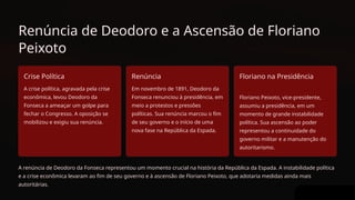 Renúncia de Deodoro e a Ascensão de Floriano
Peixoto
Crise Política
A crise política, agravada pela crise
econômica, levou Deodoro da
Fonseca a ameaçar um golpe para
fechar o Congresso. A oposição se
mobilizou e exigiu sua renúncia.
Renúncia
Em novembro de 1891, Deodoro da
Fonseca renunciou à presidência, em
meio a protestos e pressões
políticas. Sua renúncia marcou o fim
de seu governo e o início de uma
nova fase na República da Espada.
Floriano na Presidência
Floriano Peixoto, vice-presidente,
assumiu a presidência, em um
momento de grande instabilidade
política. Sua ascensão ao poder
representou a continuidade do
governo militar e a manutenção do
autoritarismo.
A renúncia de Deodoro da Fonseca representou um momento crucial na história da República da Espada. A instabilidade política
e a crise econômica levaram ao fim de seu governo e à ascensão de Floriano Peixoto, que adotaria medidas ainda mais
autoritárias.
 