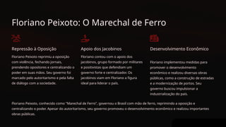 Floriano Peixoto: O Marechal de Ferro
Repressão à Oposição
Floriano Peixoto reprimiu a oposição
com violência, fechando jornais,
prendendo opositores e centralizando o
poder em suas mãos. Seu governo foi
marcado pelo autoritarismo e pela falta
de diálogo com a sociedade.
Apoio dos Jacobinos
Floriano contou com o apoio dos
jacobinos, grupo formado por militares
e positivistas que defendiam um
governo forte e centralizador. Os
jacobinos viam em Floriano a figura
ideal para liderar o país.
Desenvolvimento Econômico
Floriano implementou medidas para
promover o desenvolvimento
econômico e realizou diversas obras
públicas, como a construção de estradas
e a modernização de portos. Seu
governo buscou impulsionar a
industrialização do país.
Floriano Peixoto, conhecido como "Marechal de Ferro", governou o Brasil com mão de ferro, reprimindo a oposição e
centralizando o poder. Apesar do autoritarismo, seu governo promoveu o desenvolvimento econômico e realizou importantes
obras públicas.
 