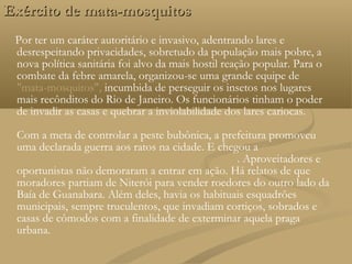 Exército de mata-mosquitos
 Por ter um caráter autoritário e invasivo, adentrando lares e
 desrespeitando privacidades, sobretudo da população mais pobre, a
 nova política sanitária foi alvo da mais hostil reação popular. Para o
 combate da febre amarela, organizou-se uma grande equipe de
 "mata-mosquitos", incumbida de perseguir os insetos nos lugares
 mais recônditos do Rio de Janeiro. Os funcionários tinham o poder
 de invadir as casas e quebrar a inviolabilidade dos lares cariocas.

 Com a meta de controlar a peste bubônica, a prefeitura promoveu
 uma declarada guerra aos ratos na cidade. E chegou a comprar os
 animais mortos de quem se dispusesse a caçá-los. Aproveitadores e
 oportunistas não demoraram a entrar em ação. Há relatos de que
 moradores partiam de Niterói para vender roedores do outro lado da
 Baía de Guanabara. Além deles, havia os habituais esquadrões
 municipais, sempre truculentos, que invadiam cortiços, sobrados e
 casas de cômodos com a finalidade de exterminar aquela praga
 urbana.
 
