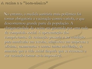 A vacina e o "bota-abaixo“

 No entanto, a medida sanitária mais polêmica foi
 tornar obrigatória a vacinação contra varíola, o que
 descontentou grande parte da população. A
 obrigatoriedade da vacina era garantida por uma rede
 de compulsão social. A apresentação dos
 comprovantes de vacinação passaria a ser condição
 para matrículas em escolas, admissões em empresas e
 oficinas, casamentos e outras tantas atividades, de
 maneira que a vida social daquele que se recusasse a
 ser vacinado tornar-se-ia impossível.
 