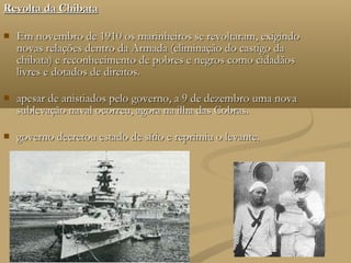 Revolta da Chibata

   Em novembro de 1910 os marinheiros se revoltaram, exigindo
    novas relações dentro da Armada (eliminação do castigo da
    chibata) e reconhecimento de pobres e negros como cidadãos
    livres e dotados de direitos.

   apesar de anistiados pelo governo, a 9 de dezembro uma nova
    sublevação naval ocorreu, agora na ilha das Cobras.

   governo decretou estado de sítio e reprimiu o levante.
 
