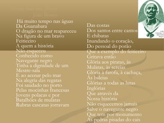 Mestre Sala dos Mares
           João Bosco
  Há muito tempo nas águas
  Da Guanabara                 Das costas
  O dragão no mar reapareceu   Dos santos entre cantos
  Na figura de um bravo        E chibatas
  Feiticeiro                   Inundando o coração,
  A quem a história            Do pessoal do porão
  Não esqueceu                 Que a exemplo do feiticeiro
  Conhecido como               Gritava então
  Navegante negro              Glória aos piratas, às
  Tinha a dignidade de um      Mulatas, às sereias
  Mestre-sala                  Glória à farofa, à cachaça,
  E ao acenar pelo mar         Às baleias
  Na alegria das regatas       Glórias a todas as lutas
  Foi saudado no porto
  Pelas mocinhas francesas     Inglórias
  Jovens polacas e por         Que através da
  Batalhões de mulatas         Nossa história
  Rubras cascatas jorravam     Não esquecemos jamais
                               Salve o navegante negro
                               Que tem por monumento
                               As pedras pisadas do cais
 