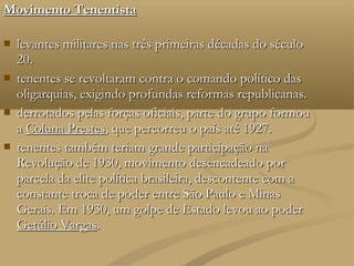 Movimento Tenentista

   levantes militares nas três primeiras décadas do século
    20.
   tenentes se revoltaram contra o comando político das
    oligarquias, exigindo profundas reformas republicanas.
   derrotados pelas forças oficiais, parte do grupo formou
    a Coluna Prestes, que percorreu o país até 1927.
   tenentes também teriam grande participação na
    Revolução de 1930, movimento desencadeado por
    parcela da elite política brasileira, descontente com a
    constante troca de poder entre São Paulo e Minas
    Gerais. Em 1930, um golpe de Estado levou ao poder
    Getúlio Vargas.
 