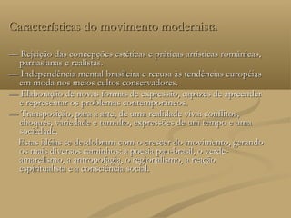 Características do movimento modernista

— Rejeição das concepções estéticas e práticas artísticas românicas,
  parnasianas e realistas.
— Independência mental brasileira e recusa às tendências européias
  em moda nos meios cultos conservadores.
— Elaboração de novas formas de expressão, capazes de apreender
  e representar os problemas contemporâneos.
— Transposição, para a arte, de uma realidade viva: conflitos,
  choques, variedade e tumulto, expressões de um tempo e uma
  sociedade.
 Estas idéias se desdobram com o crescer do movimento, gerando
  os mais diversos caminhos: a poesia pau-brasil, o verde-
  amarelismo, a antropofagia, o regionalismo, a reação
  espiritualista e a consciência social.
 