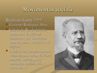 Movimentos sociais
Revolta da Vacina (1904)
 Governo Rodrigues Alves
 Cidade do Rio de Janeiro
  tinha mais de 800 mil
  habitantes que conviviam
  com péssimas condições de
  higiene
 a cidade era constantemente
  vitimada por surtos de febre
  amarela, varíola, peste
  bubônica, malária, tifo e
  tuberculose
 