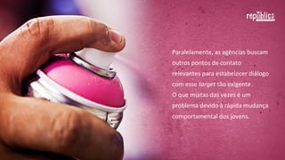 Paralelamente,	
  as	
  agências	
  buscam	
  
outros	
  pontos	
  de	
  contato	
  relevantes	
  
para	
  estabelecer	
  diálogo	
  com	
  esse	
  
target	
  tão	
  exigente.	
  	
  
O	
  que	
  muitas	
  das	
  vezes	
  é	
  um	
  
problema	
  devido	
  à	
  rápida	
  mudança	
  
comportamental	
  dos	
  jovens.

 