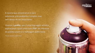 A	
  receita	
  que	
  encontramos	
  para	
  solucionar	
  
este	
  problema	
  é	
  simples,	
  mas	
  sem	
  deixar	
  
de	
  ser	
  impactante:
Somamos	
  o	
  graﬁte,	
  que	
  é	
  uma	
  linguagem	
  arEsFca	
  
aspiracional	
  (a	
  qual	
  conta	
  com	
  75%*	
  de	
  interesse	
  
do	
  público	
  jovem)	
  à	
  mensagem	
  publicitária.
*Fonte:	
  NJovem	
  -­‐	
  Editora	
  Abril

 