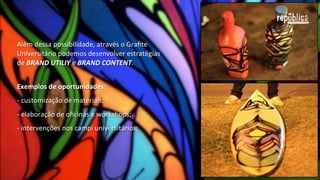 Além	
  dessa	
  possibilidade,	
  através	
  do	
  Graﬁte	
  
Universitário	
  podemos	
  desenvolver	
  estratégias	
  de	
  
BRAND  UTILITY	
  e	
  BRAND  CONTENT.
Exemplos  de  oportunidades:  
-­‐	
  customização	
  de	
  materiais;	
  
-­‐	
  elaboração	
  de	
  oﬁcinas	
  e	
  workshops;	
  
-­‐	
  intervenções	
  nos	
  campi	
  universitários;	
  
-­‐	
  revitalização	
  de	
  áreas	
  degradadas.

 