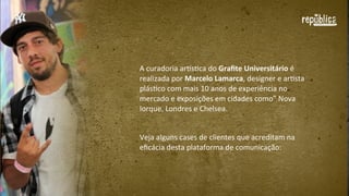 A	
  curadoria	
  arEsFca	
  do	
  Graﬁte  Universitário	
  é	
  
realizada	
  por	
  Marcelo  Lamarca,	
  designer	
  e	
  arFsta	
  
plásFco	
  com	
  mais	
  10	
  anos	
  de	
  experiência	
  no	
  
mercado	
  e	
  exposições	
  em	
  cidades	
  como	
  Nova	
  
Iorque,	
  Londres	
  e	
  Chelsea.
Veja	
  alguns	
  cases	
  de	
  clientes	
  que	
  acreditam	
  na	
  
eﬁcácia	
  desta	
  plataforma	
  de	
  comunicação:

 