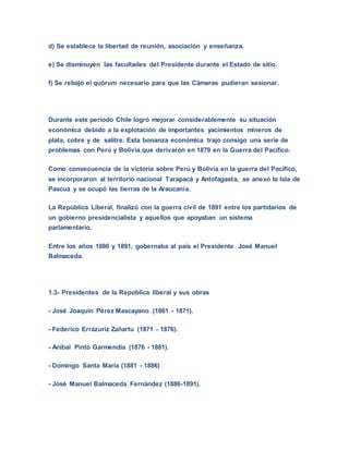 d) Se establece la libertad de reunión, asociación y enseñanza.
e) Se disminuyen las facultades del Presidente durante el Estado de sitio.
f) Se rebajó el quórum necesario para que las Cámaras pudieran sesionar.
Durante este período Chile logró mejorar considerablemente su situación
económica debido a la explotación de importantes yacimientos mineros de
plata, cobre y de salitre. Esta bonanza económica trajo consigo una serie de
problemas con Perú y Bolivia que derivaron en 1879 en la Guerra del Pacífico.
Como consecuencia de la victoria sobre Perú y Bolivia en la guerra del Pacífico,
se incorporaron al territorio nacional Tarapacá y Antofagasta, se anexó la Isla de
Pascua y se ocupó las tierras de la Araucanía.
La República Liberal, finalizó con la guerra civil de 1891 entre los partidarios de
un gobierno presidencialista y aquellos que apoyaban un sistema
parlamentario.
Entre los años 1886 y 1891, gobernaba al país el Presidente José Manuel
Balmaceda.
1.3- Presidentes de la República liberal y sus obras
- José Joaquín Pérez Mascayano (1861 - 1871).
- Federico Errázuriz Zañartu (1871 - 1876).
- Aníbal Pinto Garmendia (1876 - 1881).
- Domingo Santa María (1881 - 1886)
- José Manuel Balmaceda Fernández (1886-1891).
 