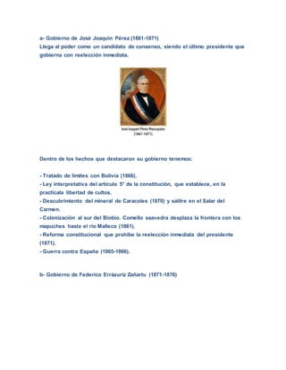 a- Gobierno de José Joaquín Pérez (1861-1871)
Llega al poder como un candidato de consenso, siendo el último presidente que
gobierna con reelección inmediata.
Dentro de los hechos que destacaron su gobierno tenemos:
- Tratado de límites con Bolivia (1866).
- Ley interpretativa del artículo 5° de la constitución, que establece, en la
practicala libertad de cultos.
- Descubrimiento del mineral de Caracoles (1870) y salitre en el Salar del
Carmen.
- Colonización al sur del Biobío. Comello saavedra desplaza la frontera con los
mapuches hasta el río Malleco (1861).
- Reforma constitucional que prohibe la reelección inmediata del presidente
(1871).
- Guerra contra España (1865-1866).
b- Gobierno de Federico Errázuriz Zañartu (1871-1876)
 